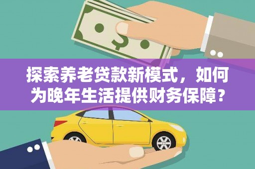 汉源探索养老贷款新模式，如何为晚年生活提供财务保障？