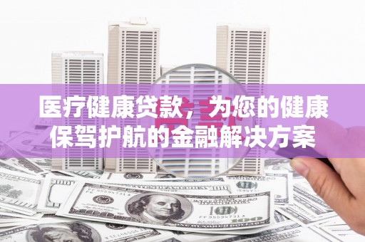 汉源医疗健康贷款，为您的健康保驾护航的金融解决方案